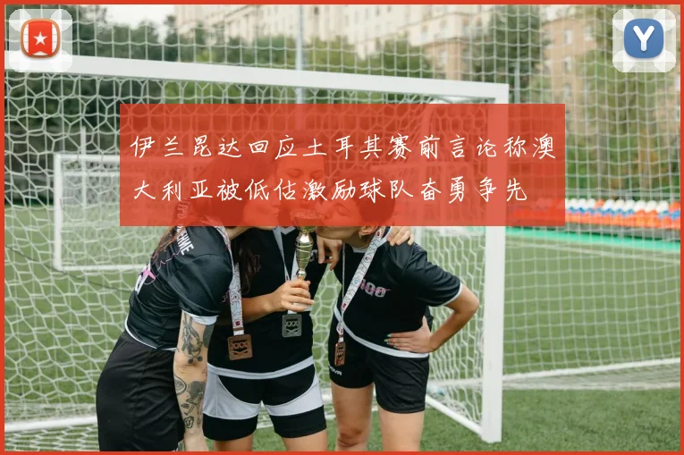 伊兰昆达回应土耳其赛前言论称澳大利亚被低估激励球队奋勇争先