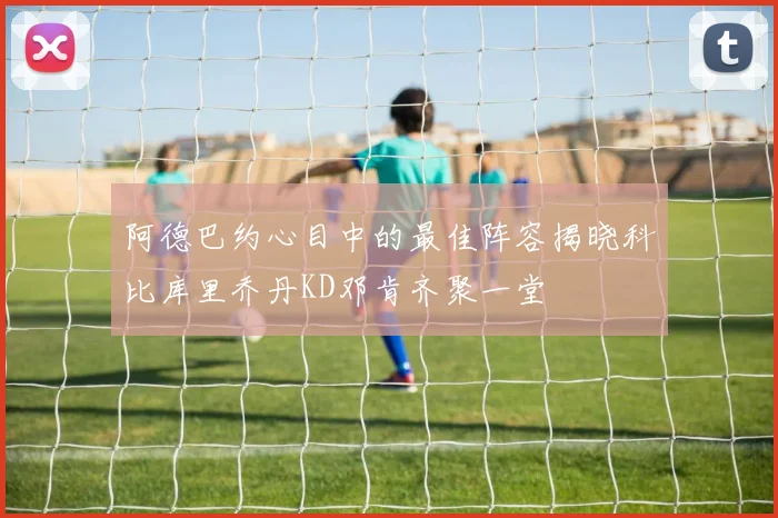 阿德巴约心目中的最佳阵容揭晓科比库里乔丹KD邓肯齐聚一堂