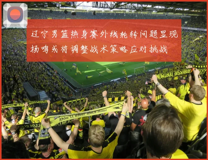 辽宁男篮热身赛外线轮转问题显现杨鸣或将调整战术策略应对挑战